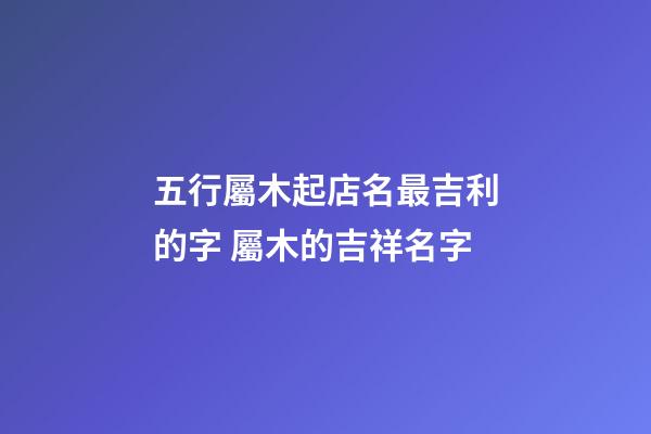 五行屬木起店名最吉利的字 屬木的吉祥名字-第1張-店鋪起名-玄機(jī)派